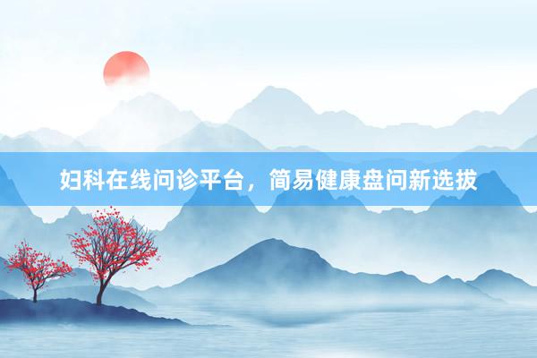 妇科在线问诊平台，简易健康盘问新选拔