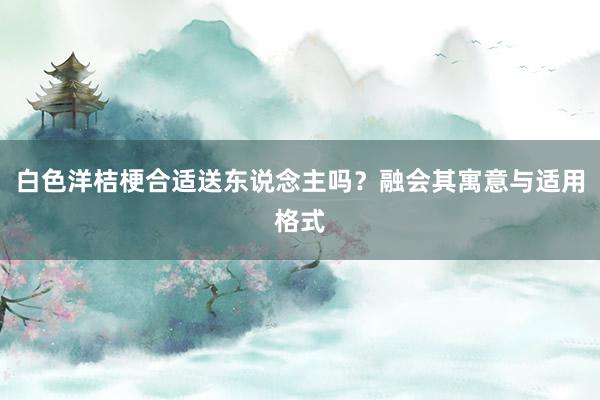 白色洋桔梗合适送东说念主吗？融会其寓意与适用格式