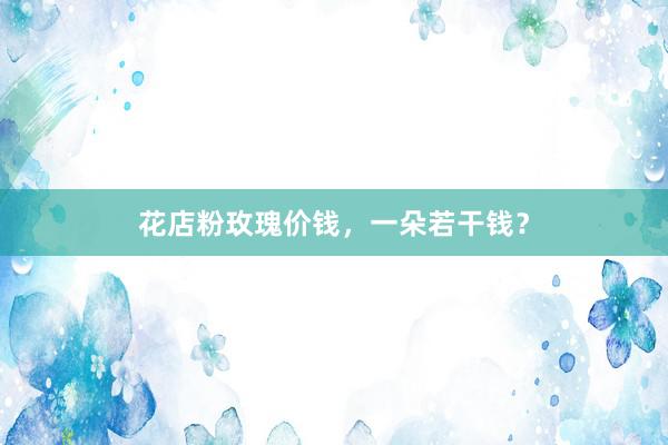花店粉玫瑰价钱，一朵若干钱？