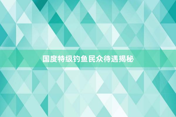 国度特级钓鱼民众待遇揭秘