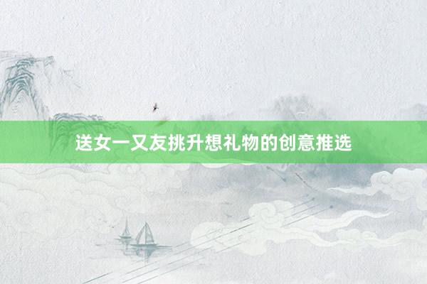 送女一又友挑升想礼物的创意推选